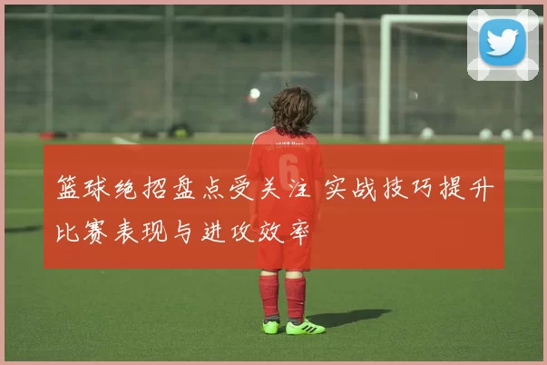 篮球绝招盘点受关注 实战技巧提升比赛表现与进攻效率