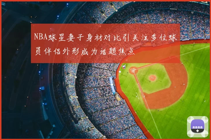 NBA球星妻子身材对比引关注多位球员伴侣外形成为话题焦点