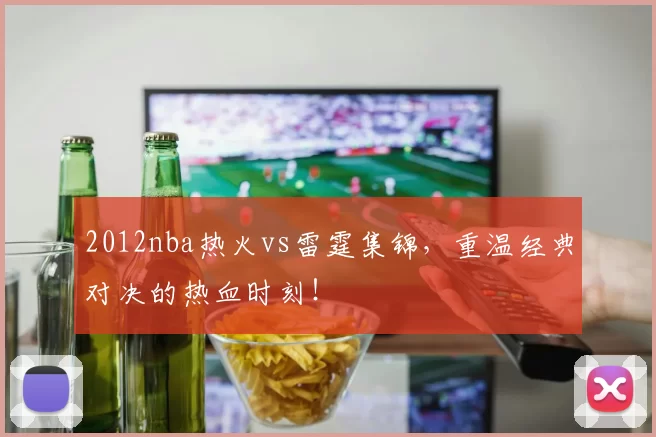 2012nba热火vs雷霆集锦，重温经典对决的热血时刻！
