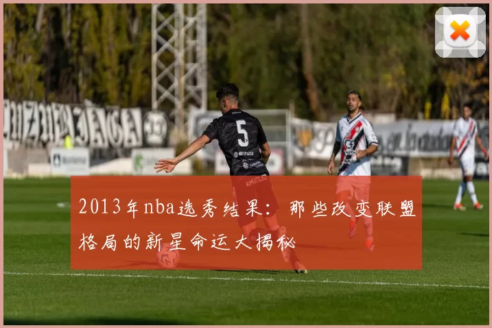 2013年nba选秀结果：那些改变联盟格局的新星命运大揭秘