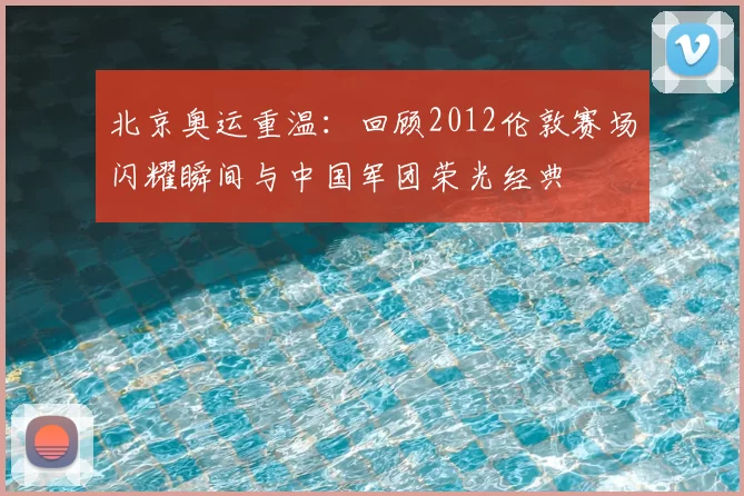 北京奥运重温：回顾2012伦敦赛场闪耀瞬间与中国军团荣光经典