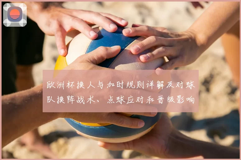 欧洲杯换人与加时规则详解及对球队换阵战术、点球应对和晋级影响