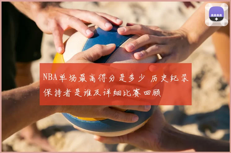 NBA单场最高得分是多少 历史纪录保持者是谁及详细比赛回顾