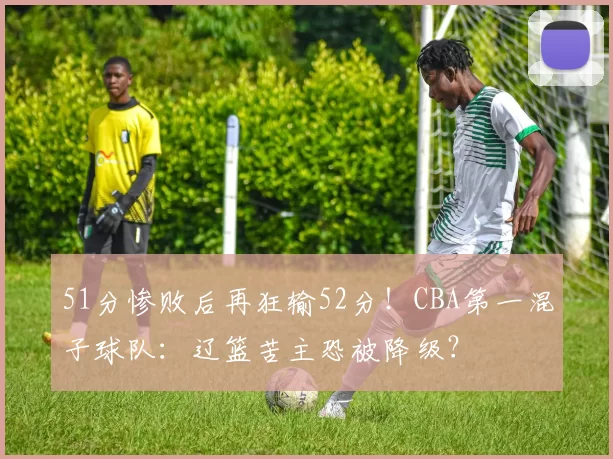 51分惨败后再狂输52分！CBA第一混子球队：辽篮苦主恐被降级？