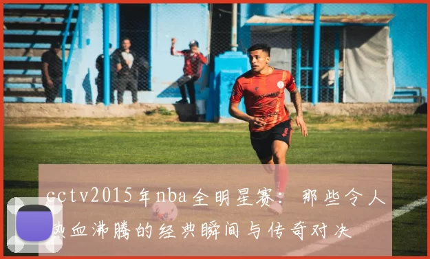 cctv2015年nba全明星赛：那些令人热血沸腾的经典瞬间与传奇对决