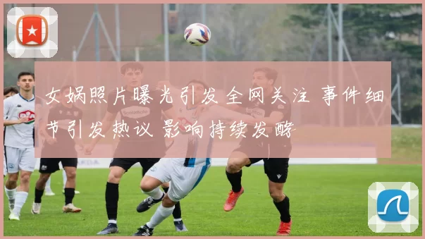 女娲照片曝光引发全网关注 事件细节引发热议 影响持续发酵