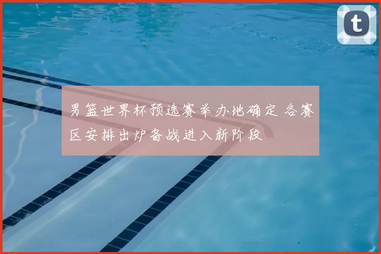 男篮世界杯预选赛举办地确定 各赛区安排出炉备战进入新阶段