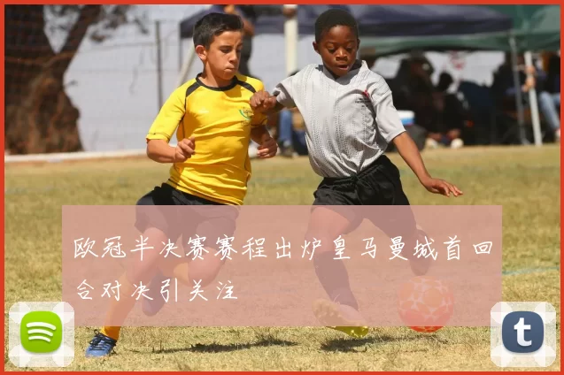欧冠半决赛赛程出炉皇马曼城首回合对决引关注