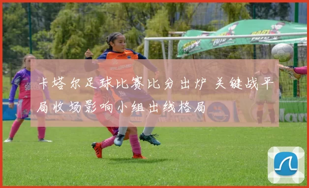 卡塔尔足球比赛比分出炉 关键战平局收场影响小组出线格局