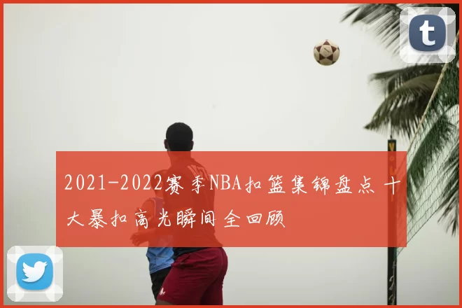 2021-2022赛季NBA扣篮集锦盘点 十大暴扣高光瞬间全回顾