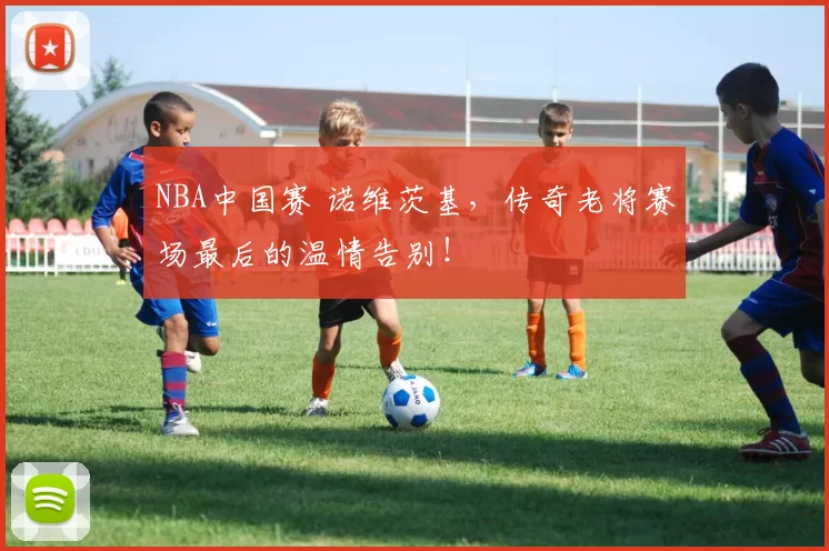 NBA中国赛 诺维茨基，传奇老将赛场最后的温情告别！