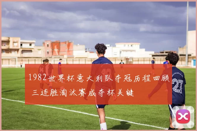 1982世界杯意大利队夺冠历程回顾 三连胜淘汰赛成夺杯关键