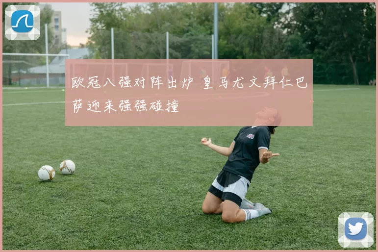 欧冠八强对阵出炉 皇马尤文拜仁巴萨迎来强强碰撞