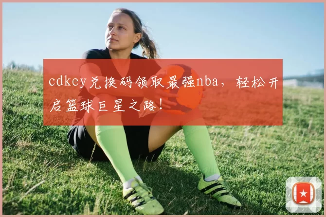 cdkey兑换码领取最强nba，轻松开启篮球巨星之路！