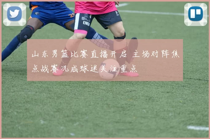 山东男篮比赛直播开启 主场对阵焦点战赛况成球迷关注重点