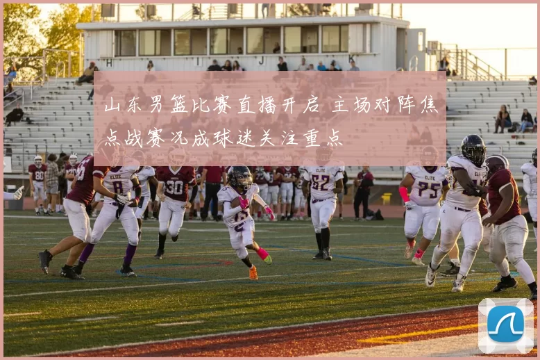 山东男篮比赛直播开启 主场对阵焦点战赛况成球迷关注重点