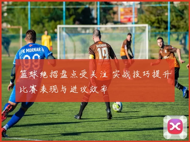 篮球绝招盘点受关注 实战技巧提升比赛表现与进攻效率