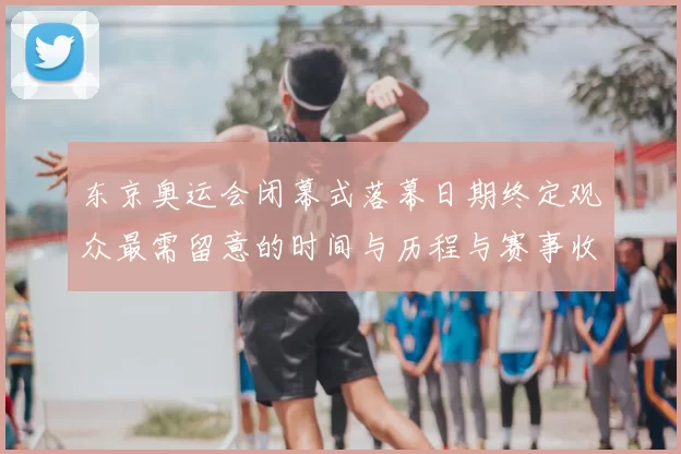 东京奥运会闭幕式落幕日期终定观众最需留意的时间与历程与赛事收官